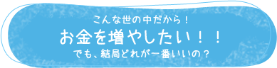 こんな世の中だから！ お金を増やしたい！！ でも、結局どれが一番いいの？